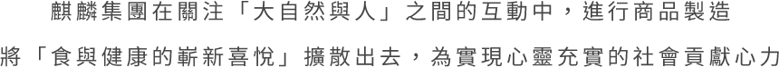 麒麟集團在關注「大自然與人」之間的互動中，進行商品製造將「食與健康的嶄新喜悅」擴散出去，為實現心靈充實的社會貢獻心力