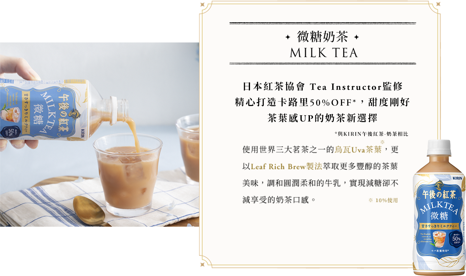 微糖奶茶 THE MEISTER'S MILK TEA 使用世界三大茗茶之一的烏瓦Uva茶葉，更以Leaf Rich Brew製法萃取更多豐醇的茶葉美味，調和圓潤柔和的牛乳，實現減糖卻不減享受的奶茶口感。