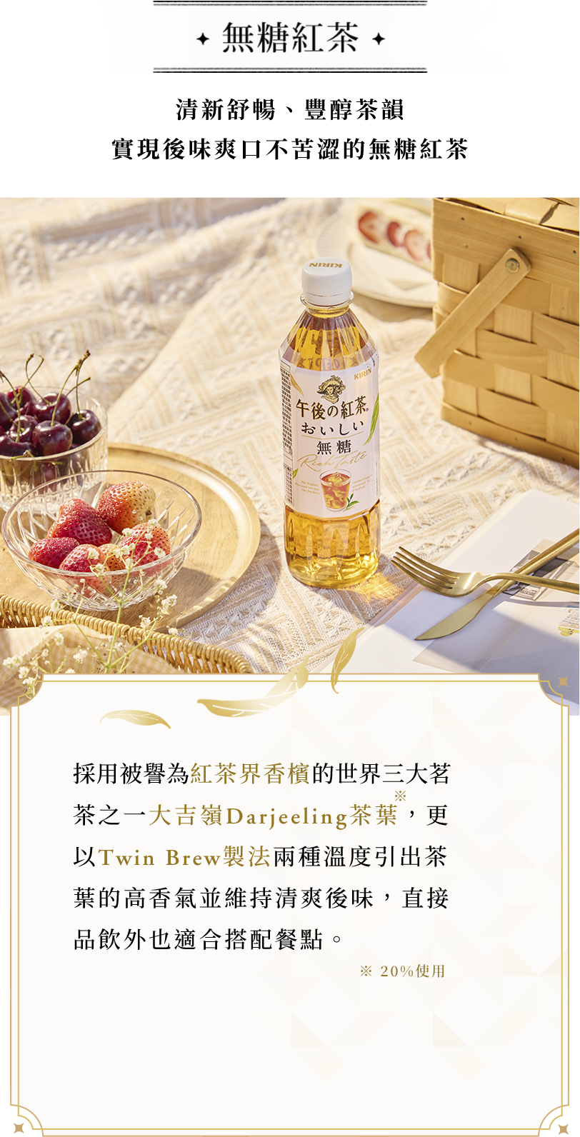無糖紅茶 採用被譽為紅茶界香檳的世界三大茗茶之一大吉嶺Darjeeling茶葉，更以Twin Brew 製法兩種溫度引出茶葉的高香氣並維持清爽後味，直接品飲外也適合搭配餐點。